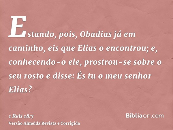 Estando, pois, Obadias já em caminho, eis que Elias o encontrou; e, conhecendo-o ele, prostrou-se sobre o seu rosto e disse: És tu o meu senhor Elias?
