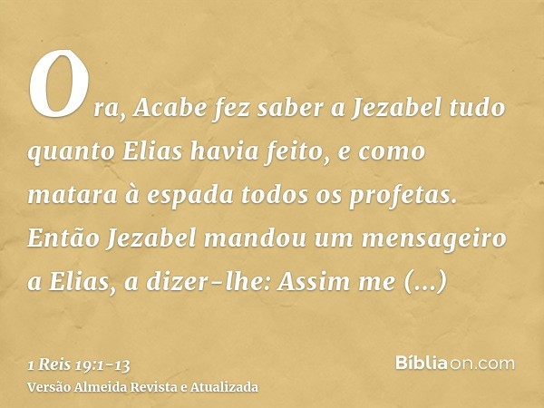 Ora, Acabe fez saber a Jezabel tudo quanto Elias havia feito, e como matara à espada todos os profetas.Então Jezabel mandou um mensageiro a Elias, a dizer-lhe: 