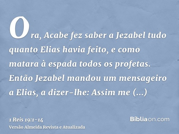 Ora, Acabe fez saber a Jezabel tudo quanto Elias havia feito, e como matara à espada todos os profetas.Então Jezabel mandou um mensageiro a Elias, a dizer-lhe: 