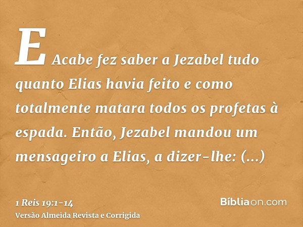 E Acabe fez saber a Jezabel tudo quanto Elias havia feito e como totalmente matara todos os profetas à espada.Então, Jezabel mandou um mensageiro a Elias, a diz