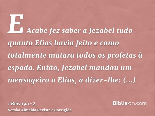 E Acabe fez saber a Jezabel tudo quanto Elias havia feito e como totalmente matara todos os profetas à espada.Então, Jezabel mandou um mensageiro a Elias, a diz