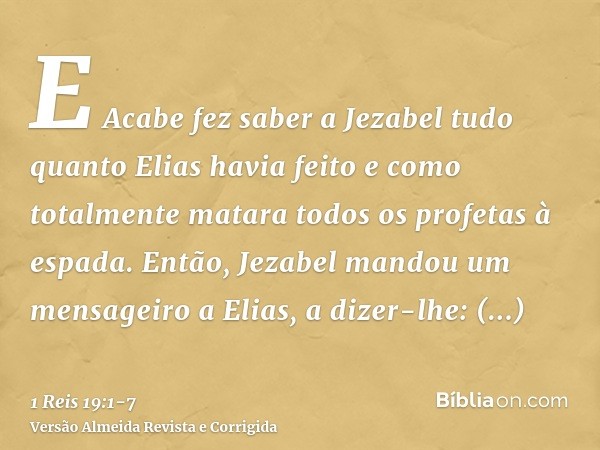 E Acabe fez saber a Jezabel tudo quanto Elias havia feito e como totalmente matara todos os profetas à espada.Então, Jezabel mandou um mensageiro a Elias, a diz