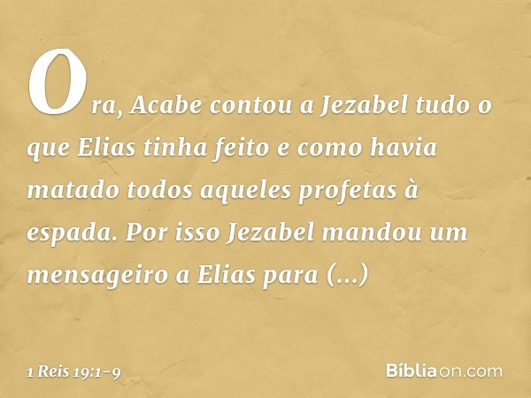 Ora, Acabe contou a Jezabel tudo o que Elias tinha feito e como havia matado todos aqueles profetas à espada. Por isso Jezabel mandou um mensageiro a Elias para