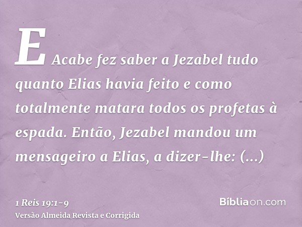 E Acabe fez saber a Jezabel tudo quanto Elias havia feito e como totalmente matara todos os profetas à espada.Então, Jezabel mandou um mensageiro a Elias, a diz