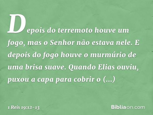 Depois do terremoto houve um fogo, mas o Senhor não estava nele. E depois do fogo houve o murmúrio de uma brisa suave. Quan­do Elias ouviu, puxou a capa para co