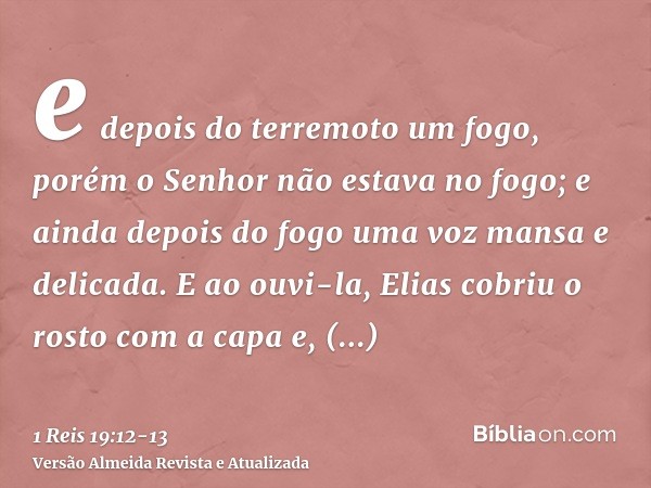 e depois do terremoto um fogo, porém o Senhor não estava no fogo; e ainda depois do fogo uma voz mansa e delicada.E ao ouvi-la, Elias cobriu o rosto com a capa 