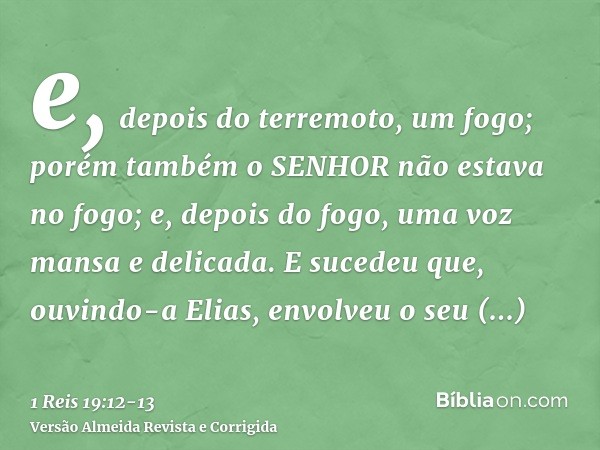 e, depois do terremoto, um fogo; porém também o SENHOR não estava no fogo; e, depois do fogo, uma voz mansa e delicada.E sucedeu que, ouvindo-a Elias, envolveu 