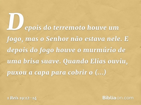 Depois do terremoto houve um fogo, mas o Senhor não estava nele. E depois do fogo houve o murmúrio de uma brisa suave. Quan­do Elias ouviu, puxou a capa para co