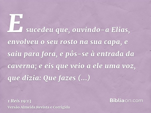 E sucedeu que, ouvindo-a Elias, envolveu o seu rosto na sua capa, e saiu para fora, e pôs-se à entrada da caverna; e eis que veio a ele uma voz, que dizia: Que 