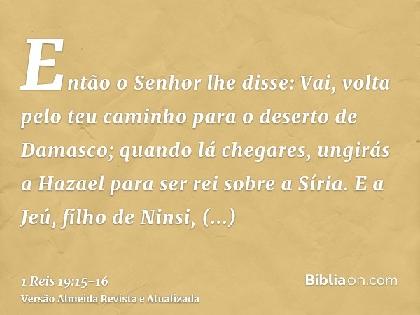 Então o Senhor lhe disse: Vai, volta pelo teu caminho para o deserto de Damasco; quando lá chegares, ungirás a Hazael para ser rei sobre a Síria.E a Jeú, filho 