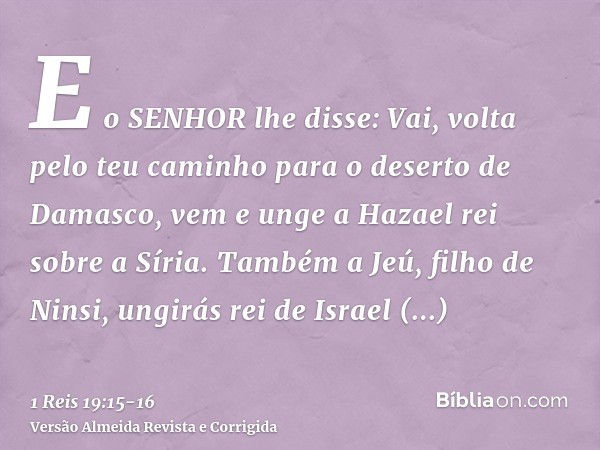 E o SENHOR lhe disse: Vai, volta pelo teu caminho para o deserto de Damasco, vem e unge a Hazael rei sobre a Síria.Também a Jeú, filho de Ninsi, ungirás rei de 