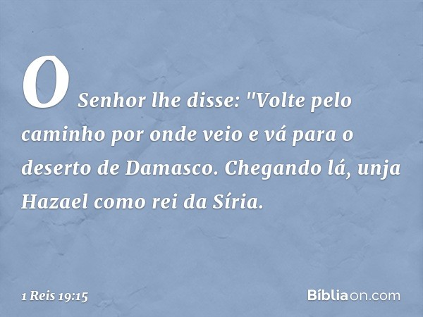 O Senhor lhe disse: "Volte pelo caminho por onde veio e vá para o deserto de Damasco. Chegando lá, unja Hazael como rei da Síria. -- 1 Reis 19:15