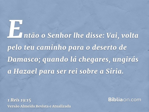 Então o Senhor lhe disse: Vai, volta pelo teu caminho para o deserto de Damasco; quando lá chegares, ungirás a Hazael para ser rei sobre a Síria.