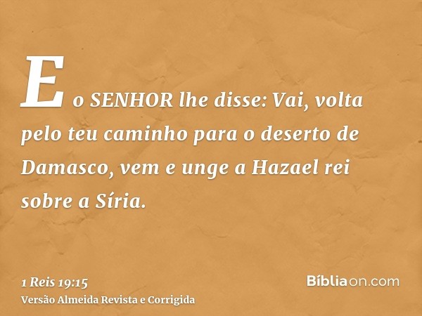 E o SENHOR lhe disse: Vai, volta pelo teu caminho para o deserto de Damasco, vem e unge a Hazael rei sobre a Síria.