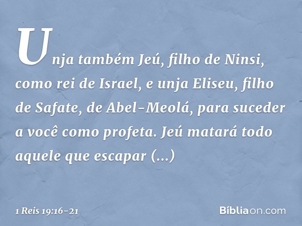 Unja também Jeú, filho de Ninsi, como rei de Israel, e unja Eliseu, filho de Safate, de Abel-Meolá, para suceder a você como profeta. Jeú matará todo aquele que