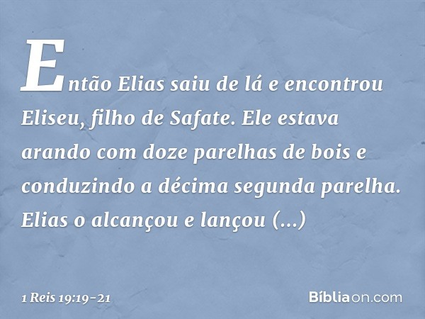 Então Elias saiu de lá e encontrou Eliseu, filho de Safate. Ele estava arando com doze parelhas de bois e conduzindo a décima segunda parelha. Elias o alcançou 