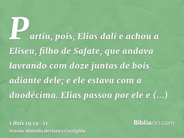 Partiu, pois, Elias dali e achou a Eliseu, filho de Safate, que andava lavrando com doze juntas de bois adiante dele; e ele estava com a duodécima. Elias passou