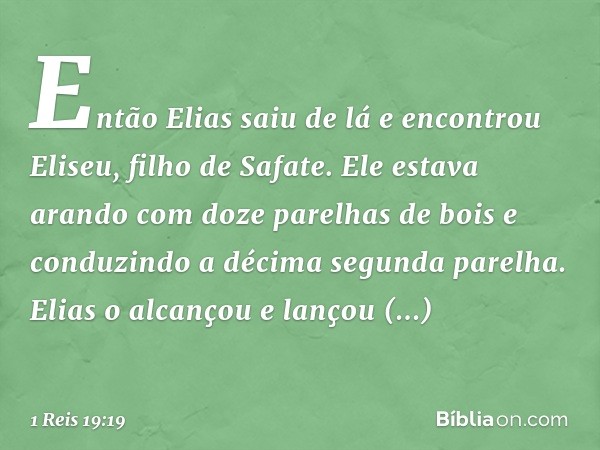 Então Elias saiu de lá e encontrou Eliseu, filho de Safate. Ele estava arando com doze parelhas de bois e conduzindo a décima segunda parelha. Elias o alcançou 