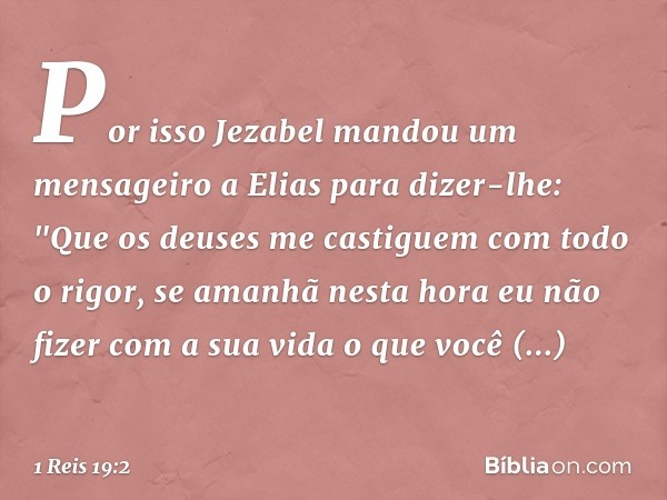 Por isso Jezabel mandou um mensageiro a Elias para dizer-lhe: "Que os deuses me castiguem com todo o rigor, se amanhã nesta hora eu não fizer com a sua vida o q