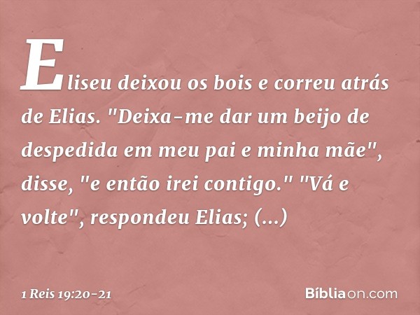 Eliseu deixou os bois e correu atrás de Elias. "Deixa-me dar um beijo de despedida em meu pai e minha mãe", disse, "e então irei contigo."
"Vá e volte", respond