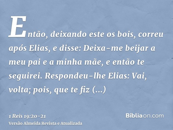 Então, deixando este os bois, correu após Elias, e disse: Deixa-me beijar a meu pai e a minha mãe, e então te seguirei. Respondeu-lhe Elias: Vai, volta; pois, q