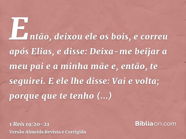 Então, deixou ele os bois, e correu após Elias, e disse: Deixa-me beijar a meu pai e a minha mãe e, então, te seguirei. E ele lhe disse: Vai e volta; porque que