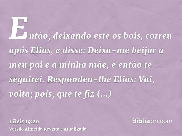 Então, deixando este os bois, correu após Elias, e disse: Deixa-me beijar a meu pai e a minha mãe, e então te seguirei. Respondeu-lhe Elias: Vai, volta; pois, q