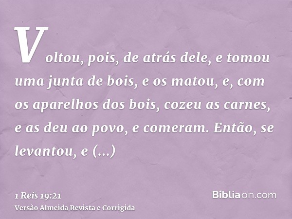 Voltou, pois, de atrás dele, e tomou uma junta de bois, e os matou, e, com os aparelhos dos bois, cozeu as carnes, e as deu ao povo, e comeram. Então, se levant