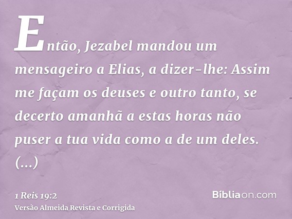 Então, Jezabel mandou um mensageiro a Elias, a dizer-lhe: Assim me façam os deuses e outro tanto, se decerto amanhã a estas horas não puser a tua vida como a de