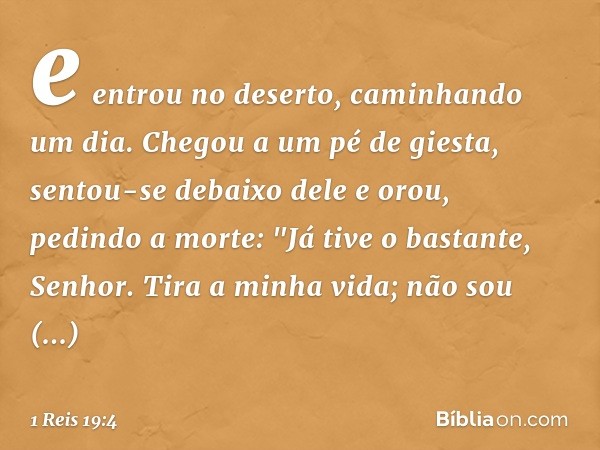 e entrou no deserto, caminhando um dia. Chegou a um pé de giesta, sentou-se debaixo dele e orou, pedindo a morte: "Já tive o bastante, Senhor. Tira a minha vida