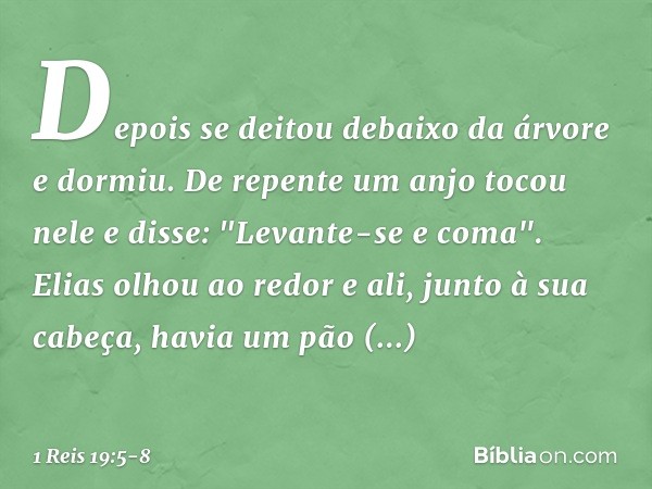 Depois se deitou debaixo da árvore e dormiu. De repente um anjo tocou nele e disse: "Levante-se e coma". Elias olhou ao redor e ali, junto à sua cabeça, havia u