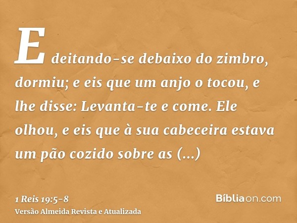 E deitando-se debaixo do zimbro, dormiu; e eis que um anjo o tocou, e lhe disse: Levanta-te e come.Ele olhou, e eis que à sua cabeceira estava um pão cozido sob