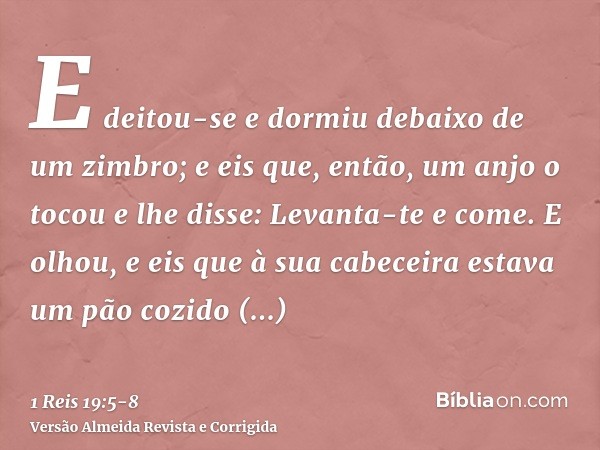 E deitou-se e dormiu debaixo de um zimbro; e eis que, então, um anjo o tocou e lhe disse: Levanta-te e come.E olhou, e eis que à sua cabeceira estava um pão coz