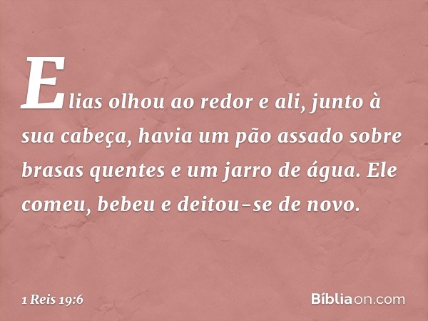 Elias olhou ao redor e ali, junto à sua cabeça, havia um pão assado sobre brasas quentes e um jarro de água. Ele comeu, bebeu e deitou-se de novo. -- 1 Reis 19: