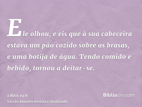 Ele olhou, e eis que à sua cabeceira estava um pão cozido sobre as brasas, e uma botija de água. Tendo comido e bebido, tornou a deitar-se.