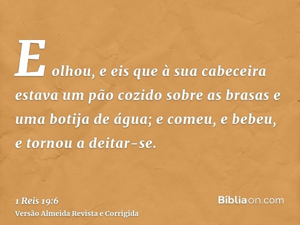E olhou, e eis que à sua cabeceira estava um pão cozido sobre as brasas e uma botija de água; e comeu, e bebeu, e tornou a deitar-se.