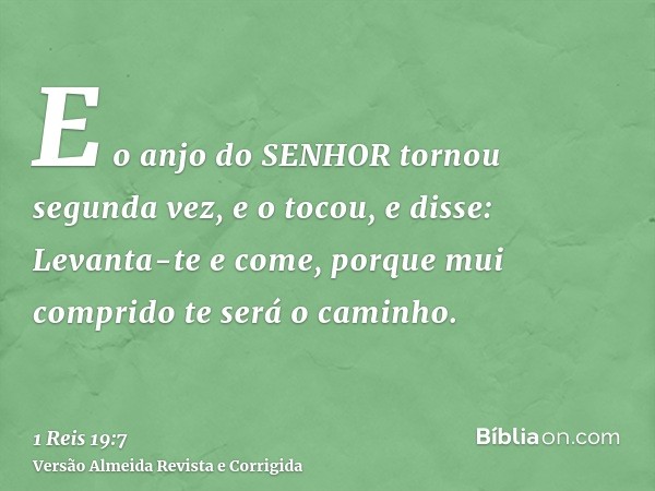 E o anjo do SENHOR tornou segunda vez, e o tocou, e disse: Levanta-te e come, porque mui comprido te será o caminho.