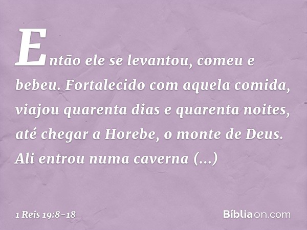 Então ele se levantou, comeu e bebeu. Fortalecido com aquela comida, viajou quarenta dias e quarenta noites, até chegar a Horebe, o monte de Deus. Ali entrou nu