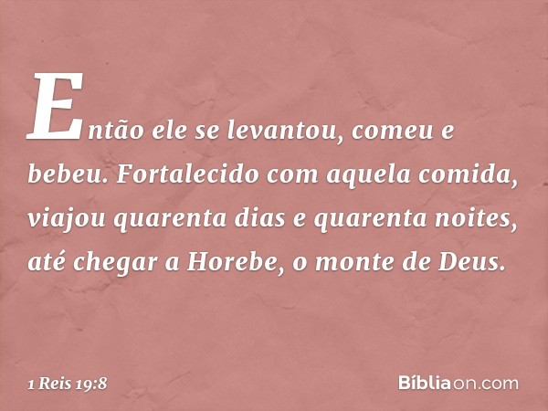 Então ele se levantou, comeu e bebeu. Fortalecido com aquela comida, viajou quarenta dias e quarenta noites, até chegar a Horebe, o monte de Deus. -- 1 Reis 19: