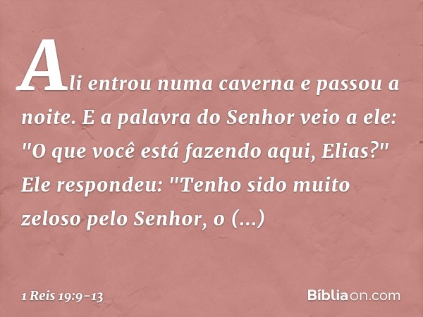 Ali entrou numa caverna e passou a noite.
E a palavra do Senhor veio a ele: "O que você está fazendo aqui, Elias?" Ele respondeu: "Tenho sido muito zeloso pelo 