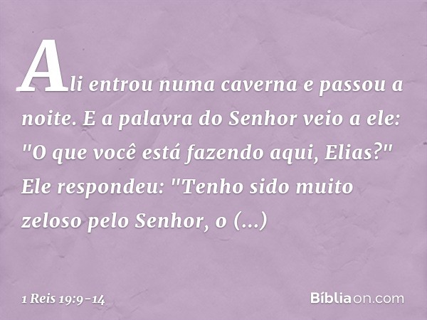 Ali entrou numa caverna e passou a noite.
E a palavra do Senhor veio a ele: "O que você está fazendo aqui, Elias?" Ele respondeu: "Tenho sido muito zeloso pelo 