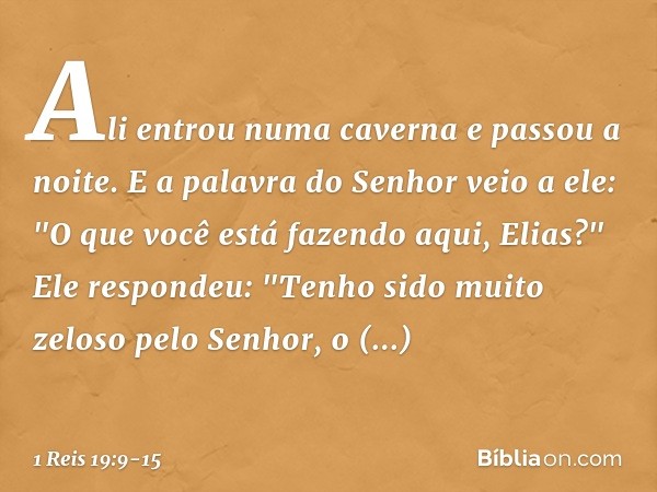 Ali entrou numa caverna e passou a noite.
E a palavra do Senhor veio a ele: "O que você está fazendo aqui, Elias?" Ele respondeu: "Tenho sido muito zeloso pelo 