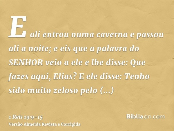 E ali entrou numa caverna e passou ali a noite; e eis que a palavra do SENHOR veio a ele e lhe disse: Que fazes aqui, Elias?E ele disse: Tenho sido muito zeloso