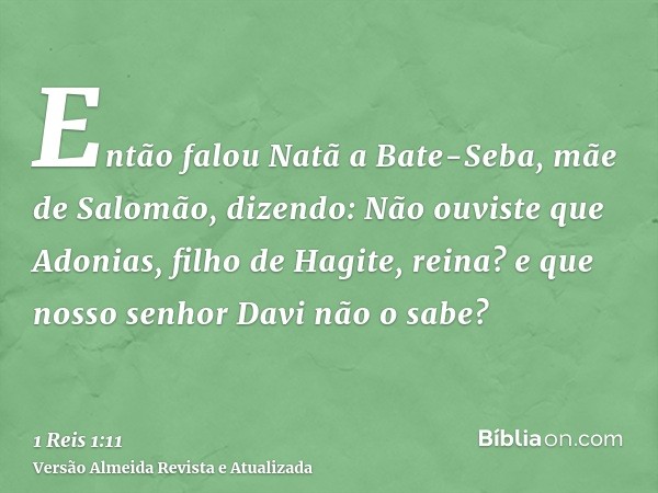 Então falou Natã a Bate-Seba, mãe de Salomão, dizendo: Não ouviste que Adonias, filho de Hagite, reina? e que nosso senhor Davi não o sabe?