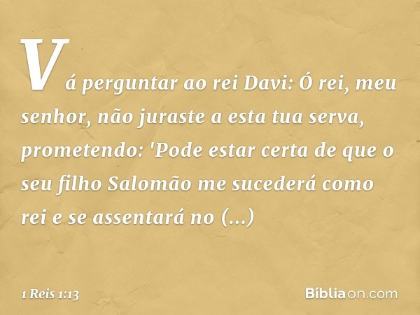 Vá perguntar ao rei Davi: Ó rei, meu senhor, não juraste a esta tua serva, prometendo: 'Pode estar certa de que o seu filho Salomão me sucederá como rei e se as