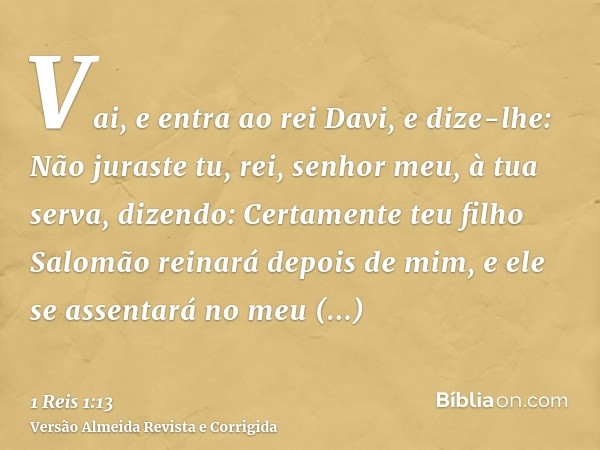 Vai, e entra ao rei Davi, e dize-lhe: Não juraste tu, rei, senhor meu, à tua serva, dizendo: Certamente teu filho Salomão reinará depois de mim, e ele se assent