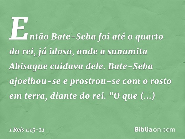 Então Bate-Seba foi até o quarto do rei, já idoso, onde a sunamita Abisague cuidava dele. Bate-Seba ajoelhou-se e prostrou-se com o rosto em terra, diante do re