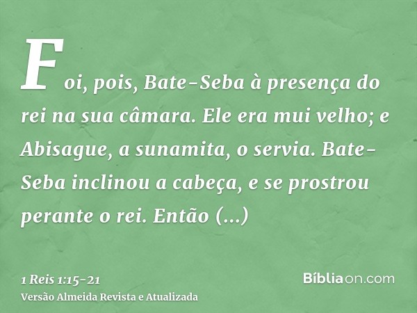 Foi, pois, Bate-Seba à presença do rei na sua câmara. Ele era mui velho; e Abisague, a sunamita, o servia.Bate-Seba inclinou a cabeça, e se prostrou perante o r