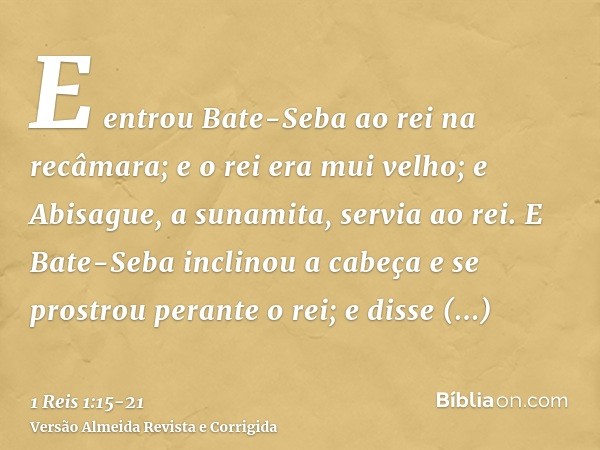 E entrou Bate-Seba ao rei na recâmara; e o rei era mui velho; e Abisague, a sunamita, servia ao rei.E Bate-Seba inclinou a cabeça e se prostrou perante o rei; e