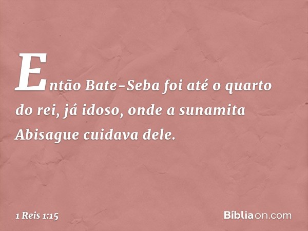 Então Bate-Seba foi até o quarto do rei, já idoso, onde a sunamita Abisague cuidava dele. -- 1 Reis 1:15